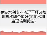芜湖水利专业监理工程师培训机构哪个最好(芜湖水利监理培训优选)