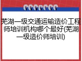 芜湖一级交通运输造价工程师培训机构哪个最好(芜湖一级造价师培训)