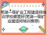 芜湖一级矿业工程建造师培训学校哪里好(芜湖一级矿业建造师培训推荐)