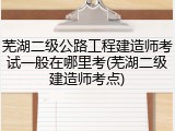 芜湖二级公路工程建造师考试一般在哪里考(芜湖二级建造师考点)