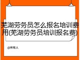 芜湖劳务员怎么报名培训费用(芜湖劳务员培训报名费)