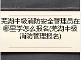 芜湖中级消防安全管理员在哪里学怎么报名(芜湖中级消防管理报名)