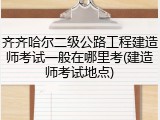 齐齐哈尔二级公路工程建造师考试一般在哪里考(建造师考试地点)