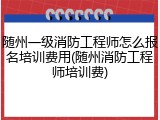 随州一级消防工程师怎么报名培训费用(随州消防工程师培训费)