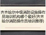 齐齐哈尔中级消防设施操作员培训机构哪个最好(齐齐哈尔消防操作员培训推荐)