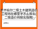 齐齐哈尔二级土木建筑造价工程师在哪里学怎么报名(二级造价师报名指南)