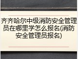 齐齐哈尔中级消防安全管理员在哪里学怎么报名(消防安全管理员报名)