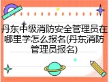 丹东中级消防安全管理员在哪里学怎么报名(丹东消防管理员报名)