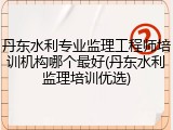 丹东水利专业监理工程师培训机构哪个最好(丹东水利监理培训优选)