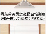 丹东劳务员怎么报名培训费用(丹东劳务员培训报名费)