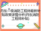 丹东一级消防工程师最新补贴政策详情分析(丹东消防工程师补贴)