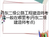 丹东二级公路工程建造师考试一般在哪里考(丹东二级建造师考点)