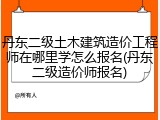 丹东二级土木建筑造价工程师在哪里学怎么报名(丹东二级造价师报名)