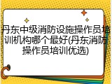 丹东中级消防设施操作员培训机构哪个最好(丹东消防操作员培训优选)