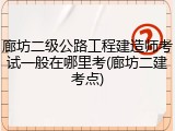 廊坊二级公路工程建造师考试一般在哪里考(廊坊二建考点)
