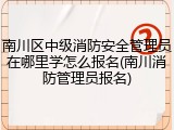 南川区中级消防安全管理员在哪里学怎么报名(南川消防管理员报名)