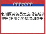 南川区劳务员怎么报名培训费用(南川劳务员培训费用)