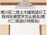 南川区二级土木建筑造价工程师在哪里学怎么报名(南川二级造价师报名)