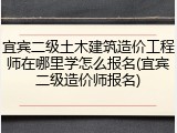 宜宾二级土木建筑造价工程师在哪里学怎么报名(宜宾二级造价师报名)