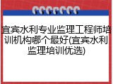 宜宾水利专业监理工程师培训机构哪个最好(宜宾水利监理培训优选)