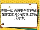 随州一级消防安全管理员证在哪里报考(消防管理员证报考点)