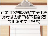 石景山区初级煤矿安全工程师考试去哪里线下报名(石景山煤矿安工报名)