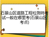 石景山区道路工程检测师考试一般在哪里考(石景山区考点)