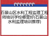 石景山区水利工程监理工程师培训学校哪里好(石景山水利监理培训推荐)