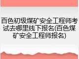 百色初级煤矿安全工程师考试去哪里线下报名(百色煤矿安全工程师报名)