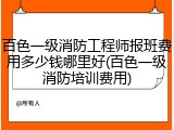 百色一级消防工程师报班费用多少钱哪里好(百色一级消防培训费用)