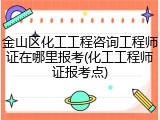 金山区化工工程咨询工程师证在哪里报考(化工工程师证报考点)