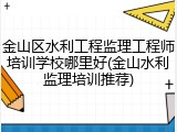 金山区水利工程监理工程师培训学校哪里好(金山水利监理培训推荐)