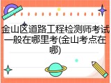 金山区道路工程检测师考试一般在哪里考(金山考点在哪)