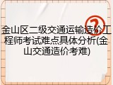 金山区二级交通运输造价工程师考试难点具体分析(金山交通造价考难)