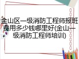 金山区一级消防工程师报班费用多少钱哪里好(金山一级消防工程师培训)
