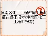 津南区化工工程咨询工程师证在哪里报考(津南区化工工程师报考)