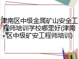津南区中级金属矿山安全工程师培训学校哪里好(津南区中级矿安工程师培训)