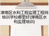 津南区水利工程监理工程师培训学校哪里好(津南区水利监理培训)