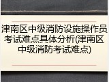 津南区中级消防设施操作员考试难点具体分析(津南区中级消防考试难点)