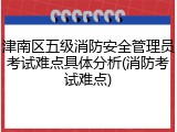 津南区五级消防安全管理员考试难点具体分析(消防考试难点)