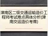 津南区二级交通运输造价工程师考试难点具体分析(津南交运造价考难)