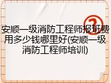 安顺一级消防工程师报班费用多少钱哪里好(安顺一级消防工程师培训)