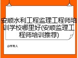 安顺水利工程监理工程师培训学校哪里好(安顺监理工程师培训推荐)