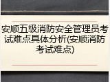 安顺五级消防安全管理员考试难点具体分析(安顺消防考试难点)