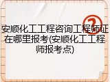 安顺化工工程咨询工程师证在哪里报考(安顺化工工程师报考点)