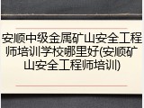 安顺中级金属矿山安全工程师培训学校哪里好(安顺矿山安全工程师培训)