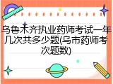 乌鲁木齐执业药师考试一年几次共多少题(乌市药师考次题数)