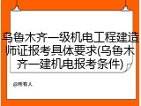 乌鲁木齐一级机电工程建造师证报考具体要求(乌鲁木齐一建机电报考条件)
