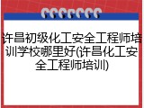 许昌初级化工安全工程师培训学校哪里好(许昌化工安全工程师培训)