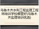 乌鲁木齐水利工程监理工程师培训学校哪里好(乌鲁木齐监理培训优选)